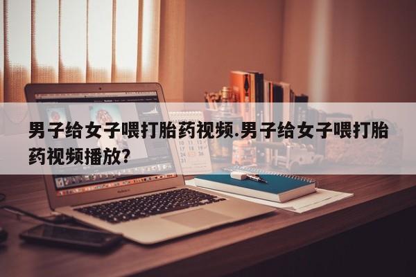 药流药联系微信男子给女子喂打胎药视频.男子给女子喂打胎药视频播放？