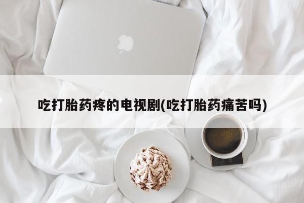 药流药联系微信吃打胎药疼的电视剧(吃打胎药痛苦吗)