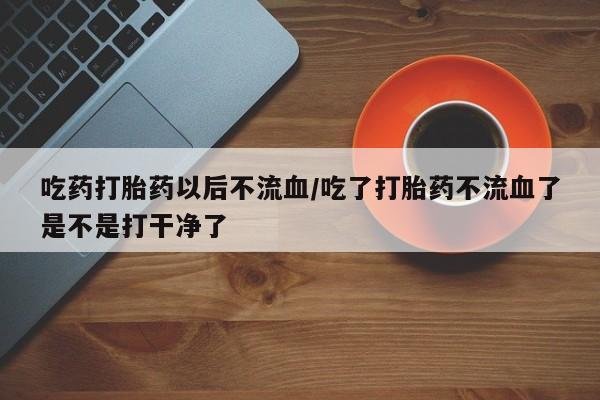 药流药联系微信吃药打胎药以后不流血/吃了打胎药不流血了是不是打干净了