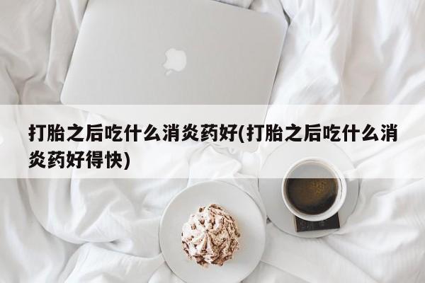 药流药联系微信打胎之后吃什么消炎药好(打胎之后吃什么消炎药好得快)