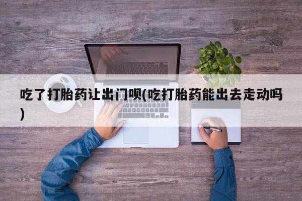 药流药联系微信吃了打胎药让出门呗(吃打胎药能出去走动吗)