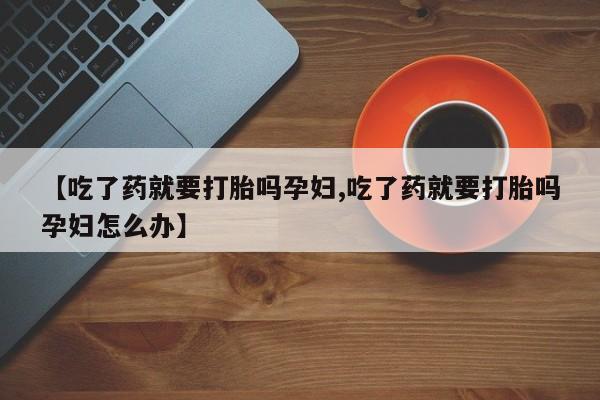 药流药联系微信【吃了药就要打胎吗孕妇,吃了药就要打胎吗孕妇怎么办】