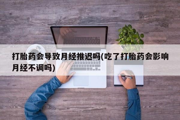 药流药联系微信打胎药会导致月经推迟吗(吃了打胎药会影响月经不调吗)