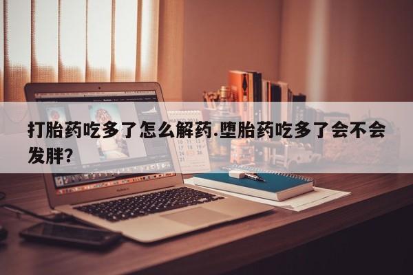 药流药联系微信打胎药吃多了怎么解药.堕胎药吃多了会不会发胖？