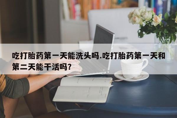 药流药联系微信吃打胎药第一天能洗头吗.吃打胎药第一天和第二天能干活吗？
