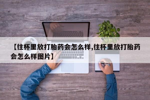 药流药联系微信【往杯里放打胎药会怎么样,往杯里放打胎药会怎么样图片】