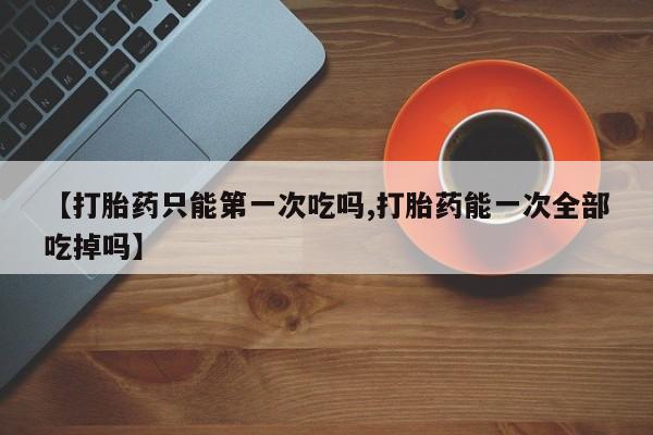 药流药联系微信【打胎药只能第一次吃吗,打胎药能一次全部吃掉吗】