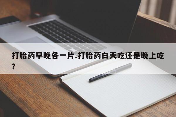 药流药联系微信打胎药早晚各一片.打胎药白天吃还是晚上吃？