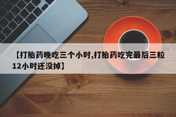 药流药联系微信【打胎药晚吃三个小时,打胎药吃完最后三粒12小时还没掉】