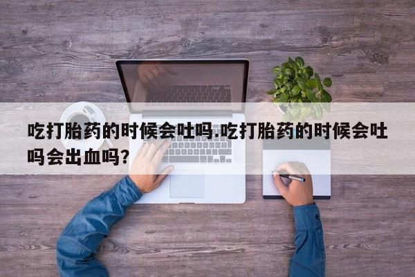 药流药联系微信吃打胎药的时候会吐吗.吃打胎药的时候会吐吗会出血吗？