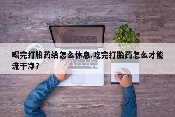 药流药联系微信喝完打胎药给怎么休息.吃完打胎药怎么才能流干净？