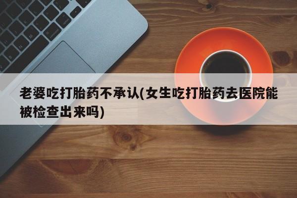 药流药联系微信老婆吃打胎药不承认(女生吃打胎药去医院能被检查出来吗)