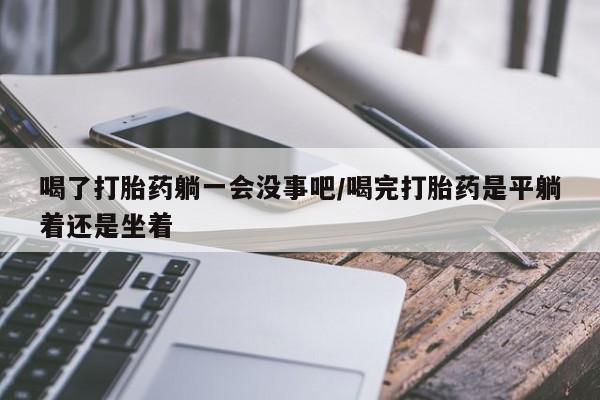 药流药联系微信喝了打胎药躺一会没事吧/喝完打胎药是平躺着还是坐着