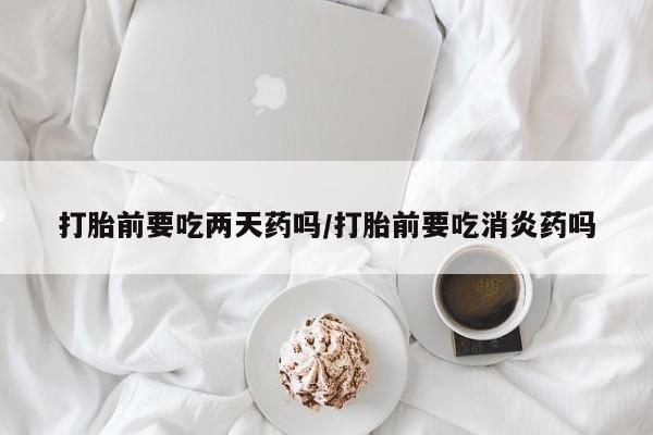 药流药联系微信打胎前要吃两天药吗/打胎前要吃消炎药吗