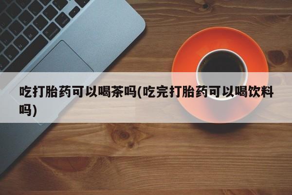 药流药联系微信吃打胎药可以喝茶吗(吃完打胎药可以喝饮料吗)