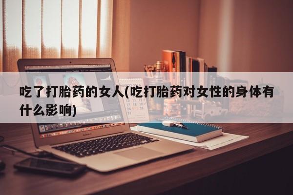 药流药联系微信吃了打胎药的女人(吃打胎药对女性的身体有什么影响)