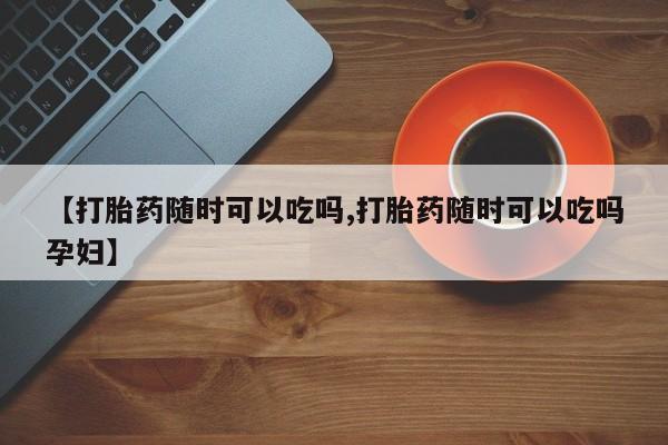 药流药联系微信【打胎药随时可以吃吗,打胎药随时可以吃吗孕妇】