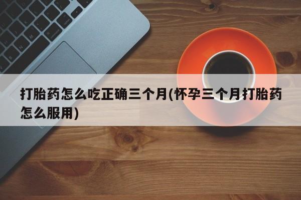 药流药联系微信打胎药怎么吃正确三个月(怀孕三个月打胎药怎么服用)