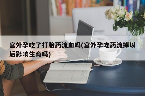 药流药联系微信宫外孕吃了打胎药流血吗(宫外孕吃药流掉以后影响生育吗)