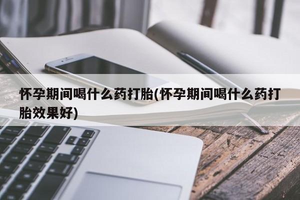 药流药联系微信怀孕期间喝什么药打胎(怀孕期间喝什么药打胎效果好)