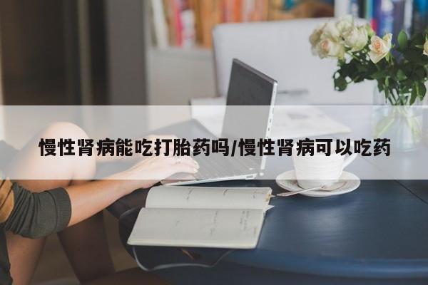 药流药联系微信慢性肾病能吃打胎药吗/慢性肾病可以吃药
