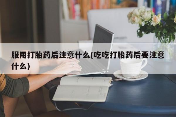 药流药联系微信服用打胎药后注意什么(吃吃打胎药后要注意什么)