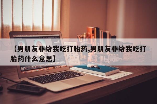 药流药联系微信【男朋友非给我吃打胎药,男朋友非给我吃打胎药什么意思】