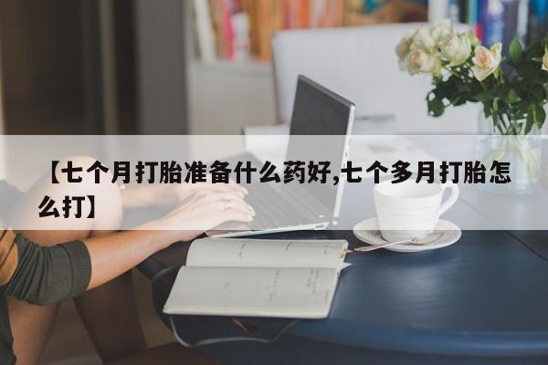 药流药联系微信【七个月打胎准备什么药好,七个多月打胎怎么打】