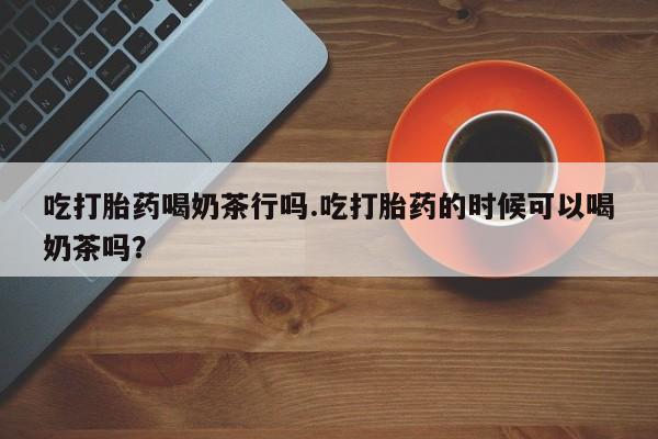 药流药联系微信吃打胎药喝奶茶行吗.吃打胎药的时候可以喝奶茶吗？