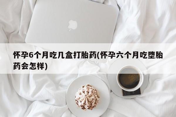 药流药联系微信怀孕6个月吃几盒打胎药(怀孕六个月吃堕胎药会怎样)