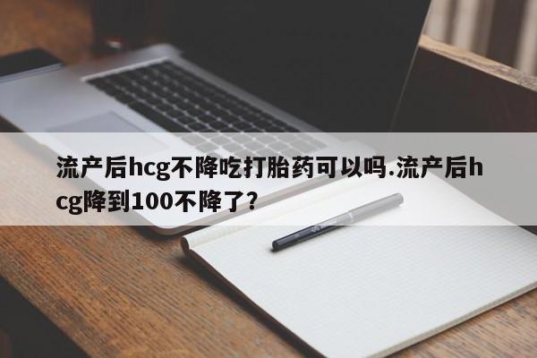 药流药联系微信流产后hcg不降吃打胎药可以吗.流产后hcg降到100不降了？