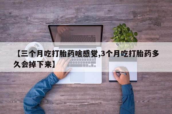 药流药联系微信【三个月吃打胎药啥感觉,3个月吃打胎药多久会掉下来】