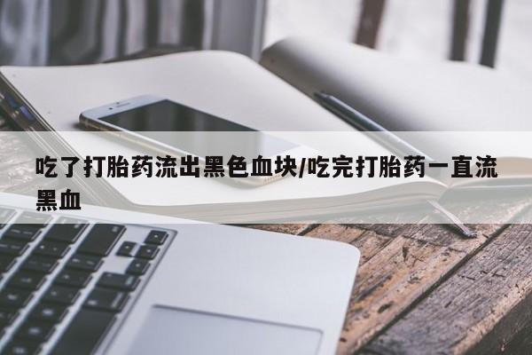 药流药联系微信吃了打胎药流出黑色血块/吃完打胎药一直流黑血