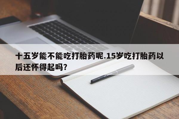 药流药联系微信十五岁能不能吃打胎药呢.15岁吃打胎药以后还怀得起吗？