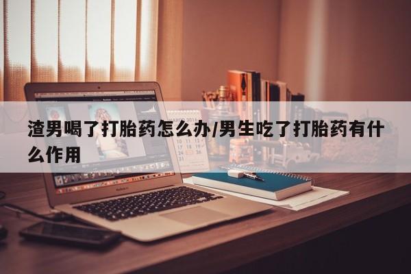 药流药联系微信渣男喝了打胎药怎么办/男生吃了打胎药有什么作用