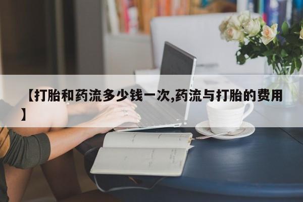 药流药联系微信【打胎和药流多少钱一次,药流与打胎的费用】
