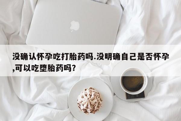 药流药联系微信没确认怀孕吃打胎药吗.没明确自己是否怀孕,可以吃堕胎药吗？