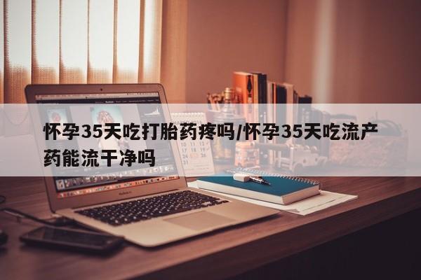药流药联系微信怀孕35天吃打胎药疼吗/怀孕35天吃流产药能流干净吗