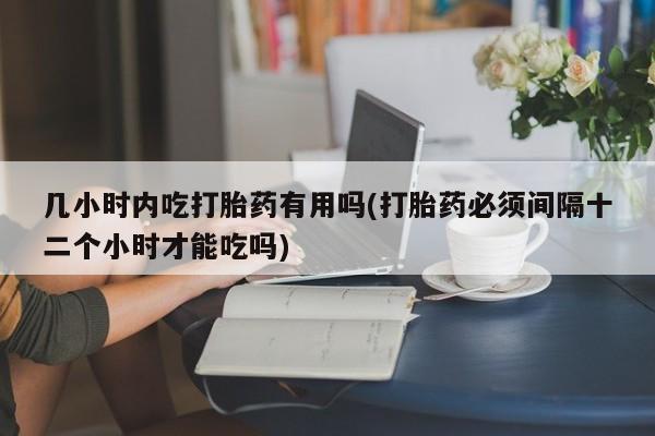 药流药联系微信几小时内吃打胎药有用吗(打胎药必须间隔十二个小时才能吃吗)