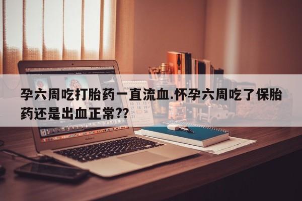 药流药联系微信孕六周吃打胎药一直流血.怀孕六周吃了保胎药还是出血正常?？