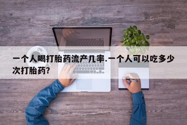 药流药联系微信一个人喝打胎药流产几率.一个人可以吃多少次打胎药？