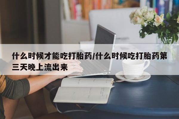 药流药联系微信什么时候才能吃打胎药/什么时候吃打胎药第三天晚上流出来