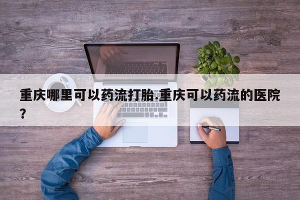 药流药联系微信重庆哪里可以药流打胎.重庆可以药流的医院？