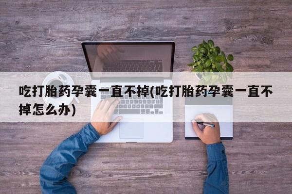 药流药联系微信吃打胎药孕囊一直不掉(吃打胎药孕囊一直不掉怎么办)