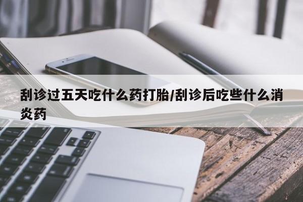 药流药联系微信刮诊过五天吃什么药打胎/刮诊后吃些什么消炎药