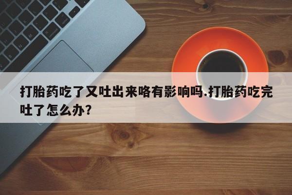药流药联系微信打胎药吃了又吐出来咯有影响吗.打胎药吃完吐了怎么办？