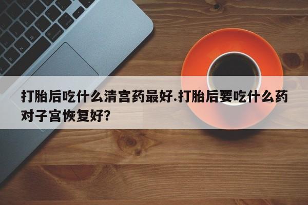 药流药联系微信打胎后吃什么清宫药最好.打胎后要吃什么药对子宫恢复好？