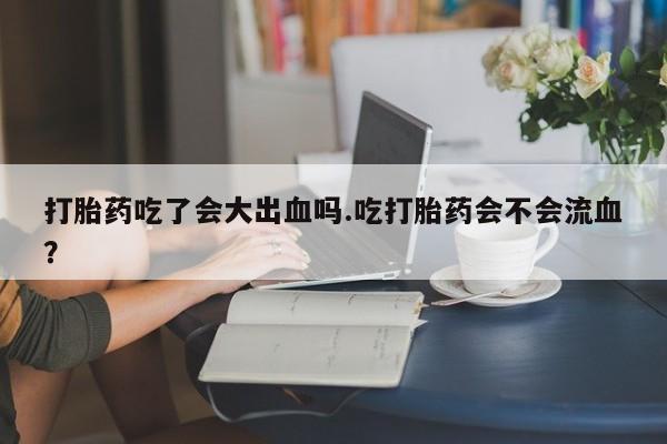 药流药联系微信打胎药吃了会大出血吗.吃打胎药会不会流血？