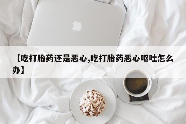 药流药联系微信【吃打胎药还是恶心,吃打胎药恶心呕吐怎么办】