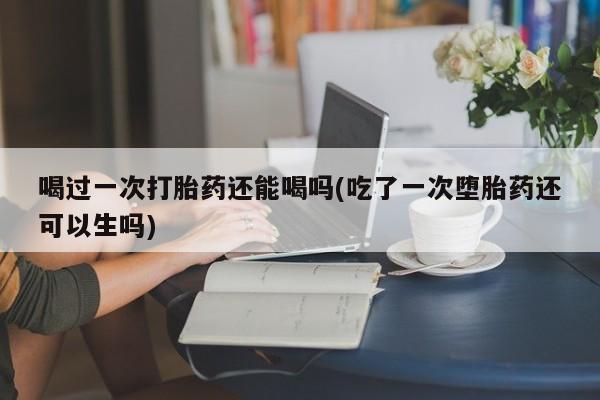药流药联系微信喝过一次打胎药还能喝吗(吃了一次堕胎药还可以生吗)